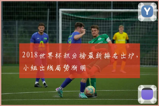 2018世界杯积分榜最新排名出炉,小组出线局势渐明