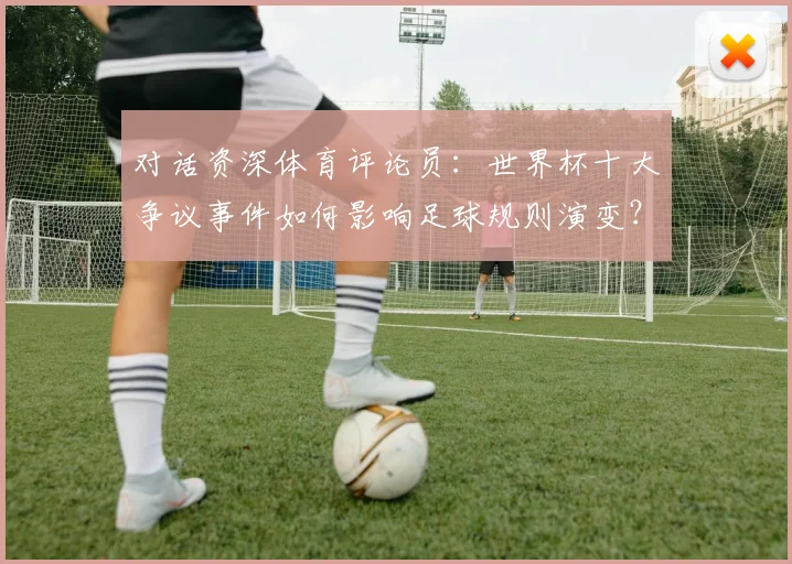对话资深体育评论员:世界杯十大争议事件如何影响足球规则演变?
