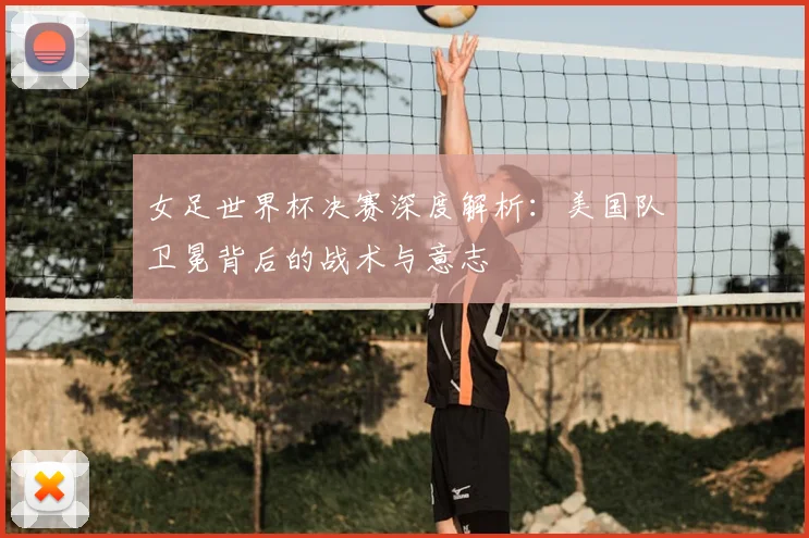 女足世界杯决赛深度解析：美国队卫冕背后的战术与意志