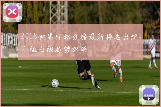 2018世界杯积分榜最新排名出炉,小组出线局势渐明